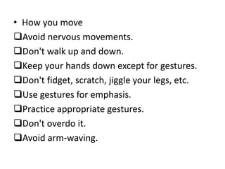 • How you move
Avoid nervous movements.
Don't walk up and down.
Keep your hands down except for gestures.
Don't fidget, scratch, jiggle your legs, etc.
Use gestures for emphasis.
Practice appropriate gestures.
Don't overdo it.
Avoid arm-waving.
 