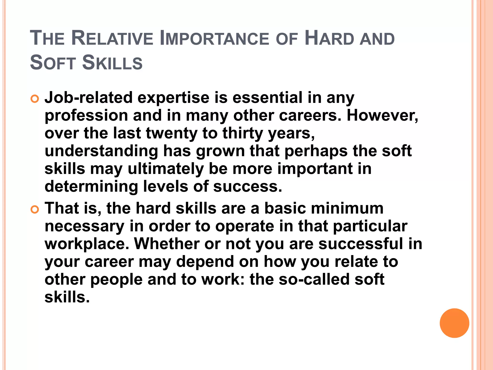 THE RELATIVE IMPORTANCE OF HARD AND
SOFT SKILLS
 Job-related expertise is essential in any
profession and in many other careers. However,
over the last twenty to thirty years,
understanding has grown that perhaps the soft
skills may ultimately be more important in
determining levels of success.
 That is, the hard skills are a basic minimum
necessary in order to operate in that particular
workplace. Whether or not you are successful in
your career may depend on how you relate to
other people and to work: the so-called soft
skills.
 