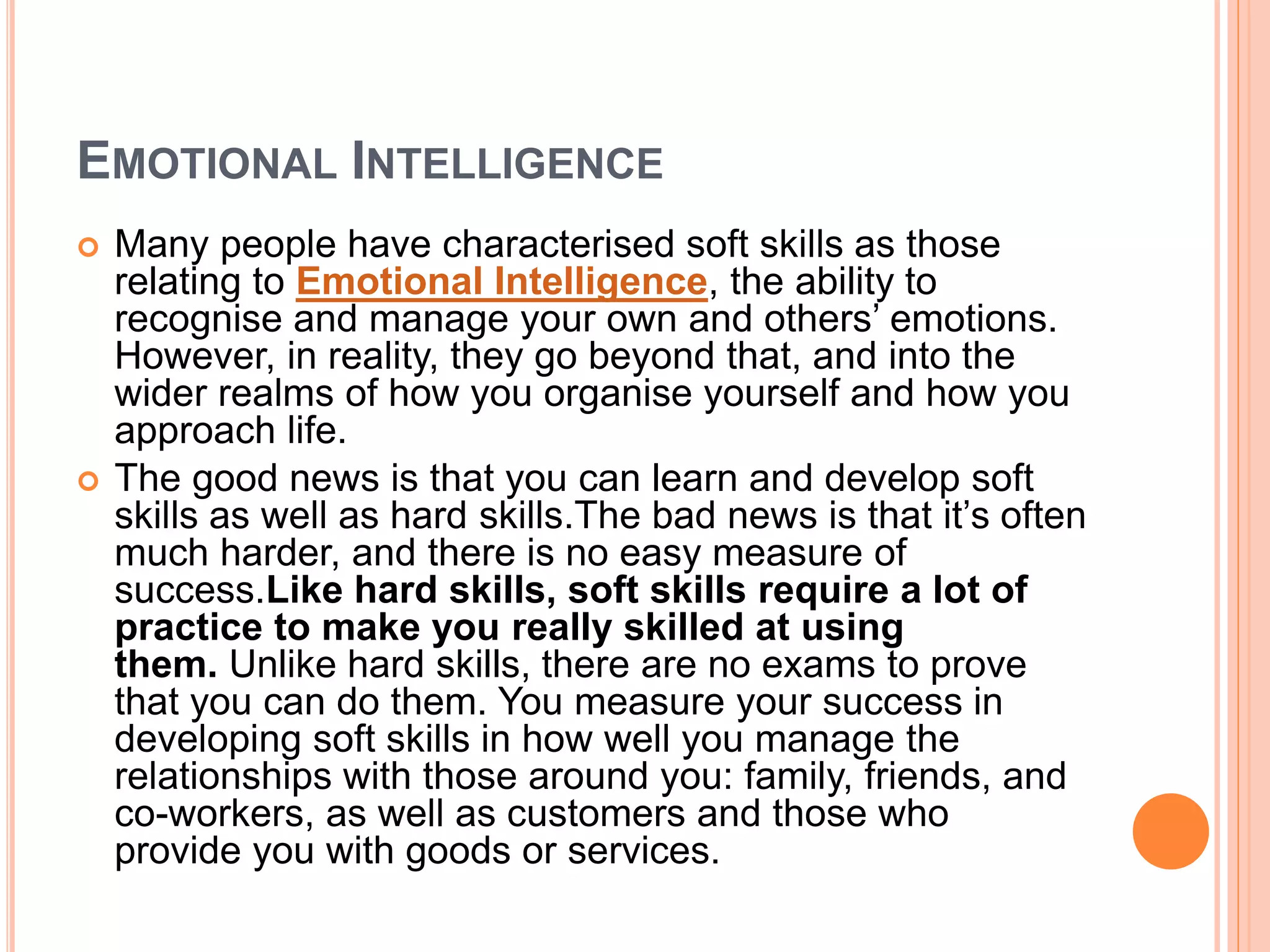 EMOTIONAL INTELLIGENCE
 Many people have characterised soft skills as those
relating to Emotional Intelligence, the ability to
recognise and manage your own and others’ emotions.
However, in reality, they go beyond that, and into the
wider realms of how you organise yourself and how you
approach life.
 The good news is that you can learn and develop soft
skills as well as hard skills.The bad news is that it’s often
much harder, and there is no easy measure of
success.Like hard skills, soft skills require a lot of
practice to make you really skilled at using
them. Unlike hard skills, there are no exams to prove
that you can do them. You measure your success in
developing soft skills in how well you manage the
relationships with those around you: family, friends, and
co-workers, as well as customers and those who
provide you with goods or services.
 