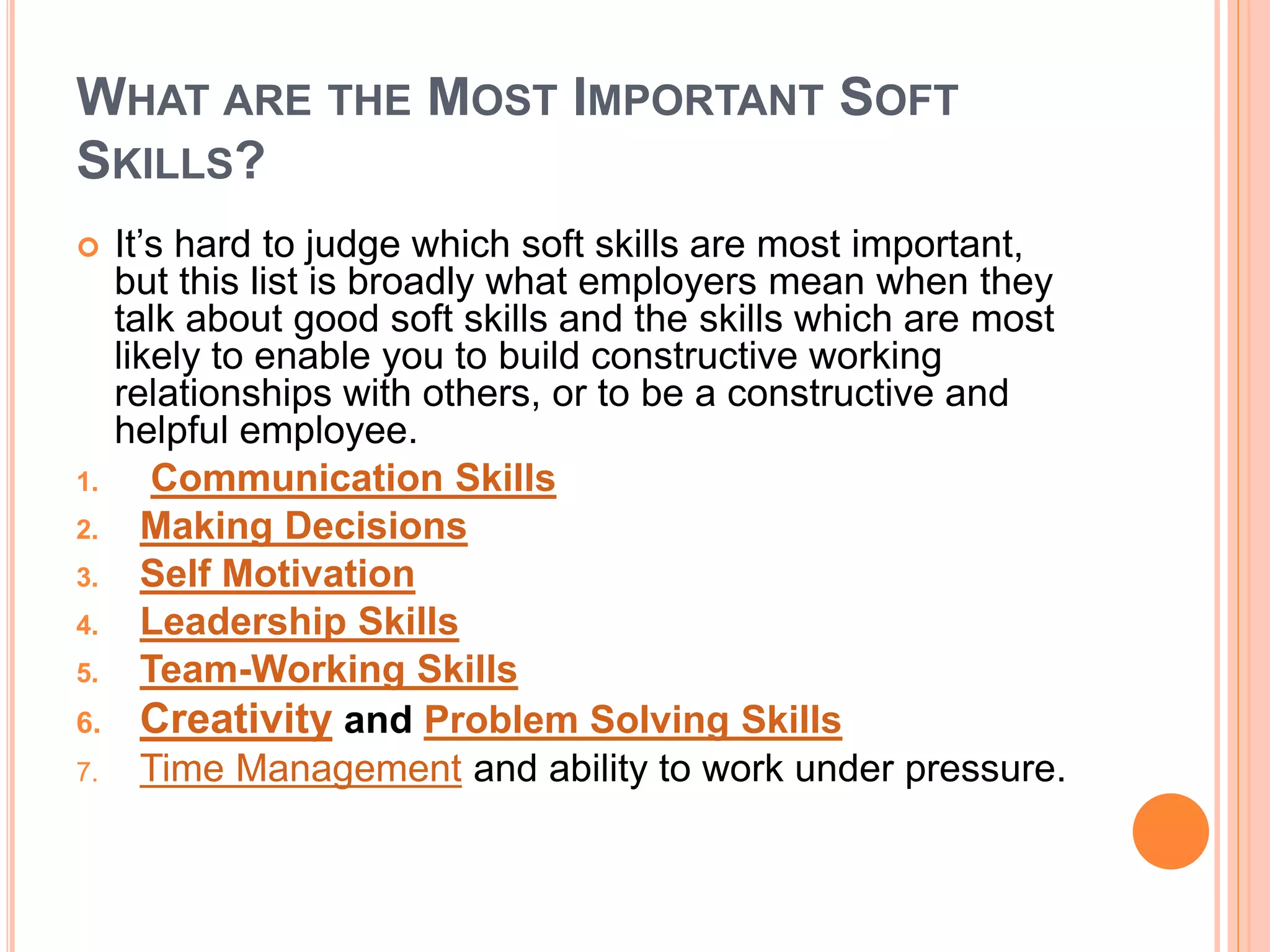 WHAT ARE THE MOST IMPORTANT SOFT
SKILLS?
 It’s hard to judge which soft skills are most important,
but this list is broadly what employers mean when they
talk about good soft skills and the skills which are most
likely to enable you to build constructive working
relationships with others, or to be a constructive and
helpful employee.
1. Communication Skills
2. Making Decisions
3. Self Motivation
4. Leadership Skills
5. Team-Working Skills
6. Creativity and Problem Solving Skills
7. Time Management and ability to work under pressure.
 