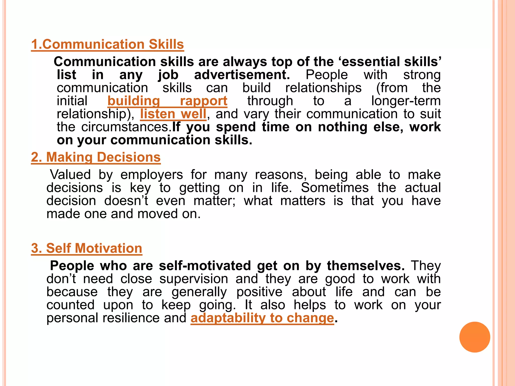 1.Communication Skills
Communication skills are always top of the ‘essential skills’
list in any job advertisement. People with strong
communication skills can build relationships (from the
initial building rapport through to a longer-term
relationship), listen well, and vary their communication to suit
the circumstances.If you spend time on nothing else, work
on your communication skills.
2. Making Decisions
Valued by employers for many reasons, being able to make
decisions is key to getting on in life. Sometimes the actual
decision doesn’t even matter; what matters is that you have
made one and moved on.
3. Self Motivation
People who are self-motivated get on by themselves. They
don’t need close supervision and they are good to work with
because they are generally positive about life and can be
counted upon to keep going. It also helps to work on your
personal resilience and adaptability to change.
 