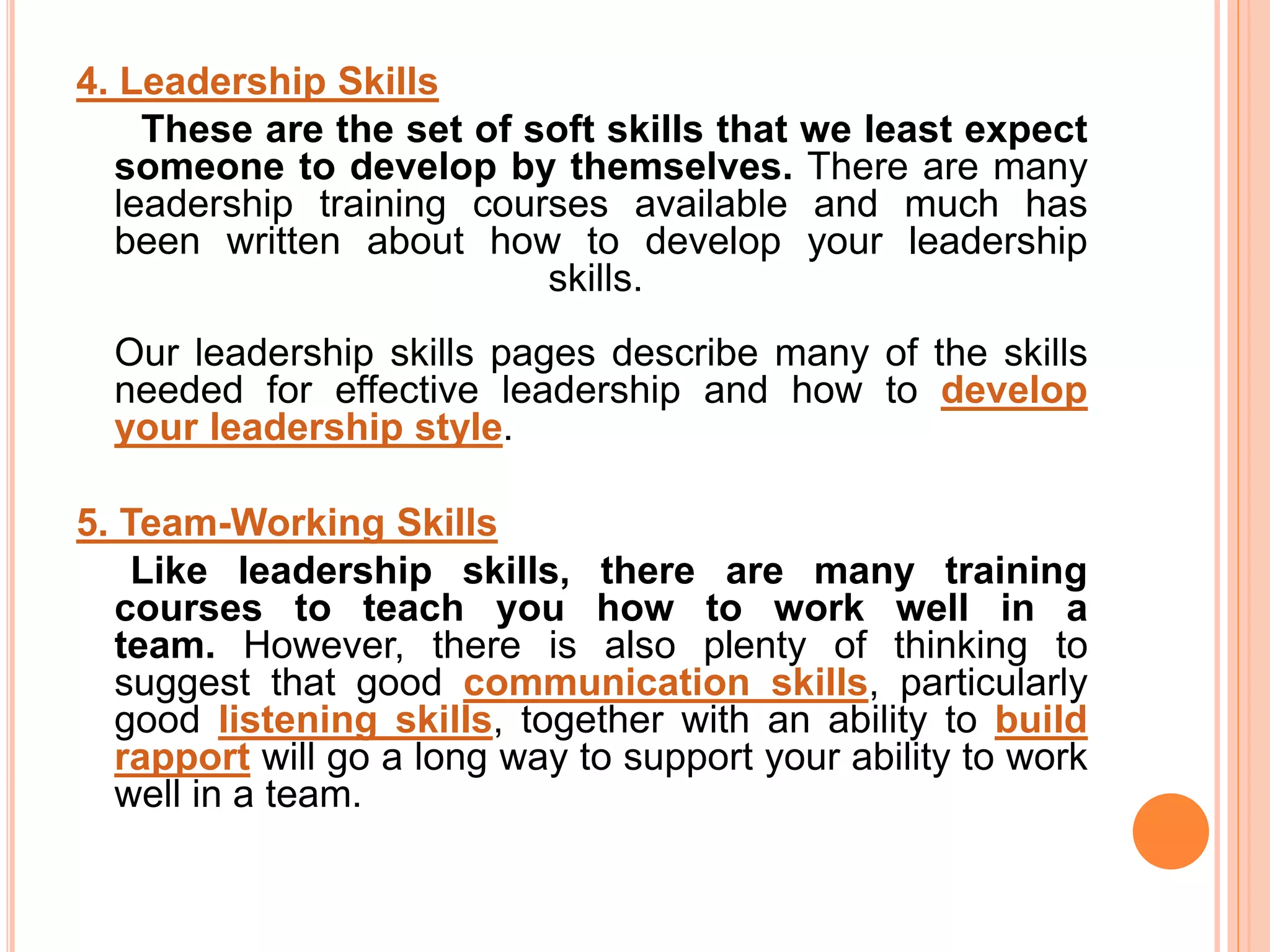 4. Leadership Skills
These are the set of soft skills that we least expect
someone to develop by themselves. There are many
leadership training courses available and much has
been written about how to develop your leadership
skills.
Our leadership skills pages describe many of the skills
needed for effective leadership and how to develop
your leadership style.
5. Team-Working Skills
Like leadership skills, there are many training
courses to teach you how to work well in a
team. However, there is also plenty of thinking to
suggest that good communication skills, particularly
good listening skills, together with an ability to build
rapport will go a long way to support your ability to work
well in a team.
 