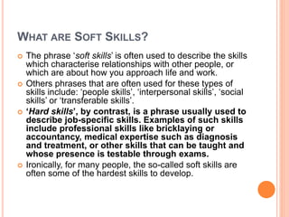 WHAT ARE SOFT SKILLS?
 The phrase ‘soft skills’ is often used to describe the skills
which characterise relationships with other people, or
which are about how you approach life and work.
 Others phrases that are often used for these types of
skills include: ‘people skills’, ‘interpersonal skills’, ‘social
skills’ or ‘transferable skills’.
 ‘Hard skills’, by contrast, is a phrase usually used to
describe job-specific skills. Examples of such skills
include professional skills like bricklaying or
accountancy, medical expertise such as diagnosis
and treatment, or other skills that can be taught and
whose presence is testable through exams.
 Ironically, for many people, the so-called soft skills are
often some of the hardest skills to develop.
 