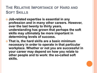 THE RELATIVE IMPORTANCE OF HARD AND
SOFT SKILLS
 Job-related expertise is essential in any
profession and in many other careers. However,
over the last twenty to thirty years,
understanding has grown that perhaps the soft
skills may ultimately be more important in
determining levels of success.
 That is, the hard skills are a basic minimum
necessary in order to operate in that particular
workplace. Whether or not you are successful in
your career may depend on how you relate to
other people and to work: the so-called soft
skills.
 