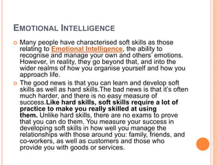 EMOTIONAL INTELLIGENCE
 Many people have characterised soft skills as those
relating to Emotional Intelligence, the ability to
recognise and manage your own and others’ emotions.
However, in reality, they go beyond that, and into the
wider realms of how you organise yourself and how you
approach life.
 The good news is that you can learn and develop soft
skills as well as hard skills.The bad news is that it’s often
much harder, and there is no easy measure of
success.Like hard skills, soft skills require a lot of
practice to make you really skilled at using
them. Unlike hard skills, there are no exams to prove
that you can do them. You measure your success in
developing soft skills in how well you manage the
relationships with those around you: family, friends, and
co-workers, as well as customers and those who
provide you with goods or services.
 