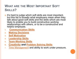 WHAT ARE THE MOST IMPORTANT SOFT
SKILLS?
 It’s hard to judge which soft skills are most important,
but this list is broadly what employers mean when they
talk about good soft skills and the skills which are most
likely to enable you to build constructive working
relationships with others, or to be a constructive and
helpful employee.
1. Communication Skills
2. Making Decisions
3. Self Motivation
4. Leadership Skills
5. Team-Working Skills
6. Creativity and Problem Solving Skills
7. Time Management and ability to work under pressure.
 
