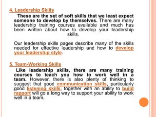 4. Leadership Skills
These are the set of soft skills that we least expect
someone to develop by themselves. There are many
leadership training courses available and much has
been written about how to develop your leadership
skills.
Our leadership skills pages describe many of the skills
needed for effective leadership and how to develop
your leadership style.
5. Team-Working Skills
Like leadership skills, there are many training
courses to teach you how to work well in a
team. However, there is also plenty of thinking to
suggest that good communication skills, particularly
good listening skills, together with an ability to build
rapport will go a long way to support your ability to work
well in a team.
 