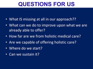 • What IS missing at all in our approach??
• What can we do to improve upon what we are
already able to offer?
• How far are we from holistic medical care?
• Are we capable of offering holistic care?
• Where do we start?
• Can we sustain it?
QUESTIONS FOR US
 