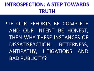 INTROSPECTION: A STEP TOWARDS
TRUTH
• IF OUR EFFORTS BE COMPLETE
AND OUR INTENT BE HONEST,
THEN WHY THESE INSTANCES OF
DISSATISFACTION, BITTERNESS,
ANTIPATHY, LITIGATIONS AND
BAD PUBLICITY?
 