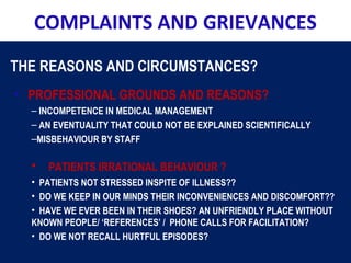 COMPLAINTS AND GRIEVANCES
THE REASONS AND CIRCUMSTANCES?
• PROFESSIONAL GROUNDS AND REASONS?
– INCOMPETENCE IN MEDICAL MANAGEMENT
– AN EVENTUALITY THAT COULD NOT BE EXPLAINED SCIENTIFICALLY
–MISBEHAVIOUR BY STAFF
• PATIENTS IRRATIONAL BEHAVIOUR ?
• PATIENTS NOT STRESSED INSPITE OF ILLNESS??
• DO WE KEEP IN OUR MINDS THEIR INCONVENIENCES AND DISCOMFORT??
• HAVE WE EVER BEEN IN THEIR SHOES? AN UNFRIENDLY PLACE WITHOUT
KNOWN PEOPLE/ ‘REFERENCES’ / PHONE CALLS FOR FACILITATION?
• DO WE NOT RECALL HURTFUL EPISODES?
 