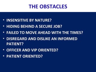 THE OBSTACLES
• INSENSITIVE BY NATURE?
• HIDING BEHIND A SECURE JOB?
• FAILED TO MOVE AHEAD WITH THE TIMES?
• DISREGARD AND DISLIKE AN INFORMED
PATIENT?
• OFFICER AND VIP ORIENTED?
• PATIENT ORIENTED?
 