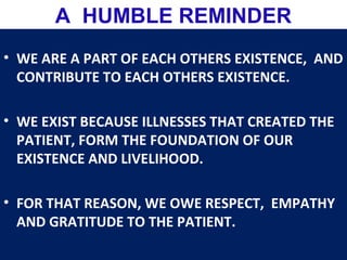• WE ARE A PART OF EACH OTHERS EXISTENCE, AND
CONTRIBUTE TO EACH OTHERS EXISTENCE.
• WE EXIST BECAUSE ILLNESSES THAT CREATED THE
PATIENT, FORM THE FOUNDATION OF OUR
EXISTENCE AND LIVELIHOOD.
• FOR THAT REASON, WE OWE RESPECT, EMPATHY
AND GRATITUDE TO THE PATIENT.
A HUMBLE REMINDER
 