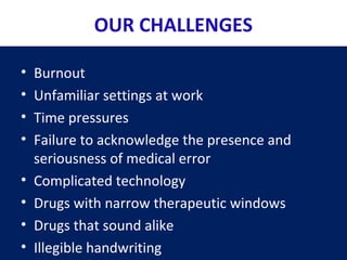 OUR CHALLENGES
• Burnout
• Unfamiliar settings at work
• Time pressures
• Failure to acknowledge the presence and
seriousness of medical error
• Complicated technology
• Drugs with narrow therapeutic windows
• Drugs that sound alike
• Illegible handwriting
 