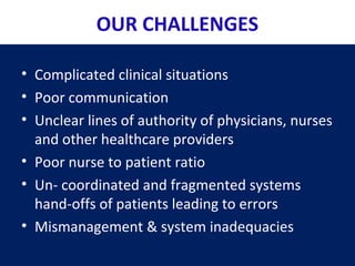 OUR CHALLENGES
• Complicated clinical situations
• Poor communication
• Unclear lines of authority of physicians, nurses
and other healthcare providers
• Poor nurse to patient ratio
• Un- coordinated and fragmented systems
hand-offs of patients leading to errors
• Mismanagement & system inadequacies
 