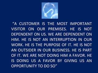 “A CUSTOMER IS THE MOST IMPORTANT
VISITOR ON OUR PREMISES. HE IS NOT
DEPENDENT ON US. WE ARE DEPENDENT ON
HIM. HE IS NOT AN INTERRUPTION IN OUR
WORK. HE IS THE PURPOSE OF IT. HE IS NOT
AN OUTSIDER IN OUR BUSINESS. HE IS PART
OF IT. WE ARE NOT DOING HIM A FAVOR. HE
IS DOING US A FAVOR BY GIVING US AN
OPPORTUNITY TO DO SO”
 