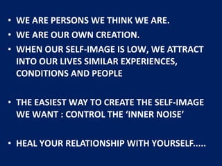• WE ARE PERSONS WE THINK WE ARE.
• WE ARE OUR OWN CREATION.
• WHEN OUR SELF-IMAGE IS LOW, WE ATTRACT
INTO OUR LIVES SIMILAR EXPERIENCES,
CONDITIONS AND PEOPLE
• THE EASIEST WAY TO CREATE THE SELF-IMAGE
WE WANT : CONTROL THE ‘INNER NOISE’
• HEAL YOUR RELATIONSHIP WITH YOURSELF.....
 