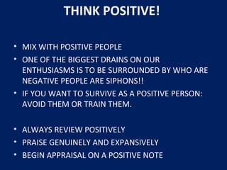 • MIX WITH POSITIVE PEOPLE
• ONE OF THE BIGGEST DRAINS ON OUR
ENTHUSIASMS IS TO BE SURROUNDED BY WHO ARE
NEGATIVE PEOPLE ARE SIPHONS!!
• IF YOU WANT TO SURVIVE AS A POSITIVE PERSON:
AVOID THEM OR TRAIN THEM.
• ALWAYS REVIEW POSITIVELY
• PRAISE GENUINELY AND EXPANSIVELY
• BEGIN APPRAISAL ON A POSITIVE NOTE
THINK POSITIVE!
 