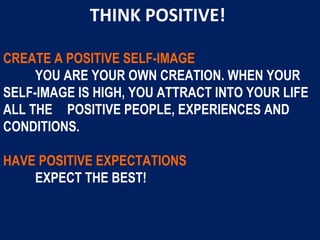 CREATE A POSITIVE SELF-IMAGE
YOU ARE YOUR OWN CREATION. WHEN YOUR
SELF-IMAGE IS HIGH, YOU ATTRACT INTO YOUR LIFE
ALL THE POSITIVE PEOPLE, EXPERIENCES AND
CONDITIONS.
HAVE POSITIVE EXPECTATIONS
EXPECT THE BEST!
THINK POSITIVE!
 