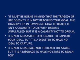 • "IT MUST BE BORNE IN MIND THAT THE TRAGEDY OF
LIFE DOESN'T LIE IN NOT REACHING YOUR GOAL. THE
TRAGEDY LIES IN HAVING NO GOAL TO REACH. IT
ISN'T A CALAMITY TO DIE WITH DREAMS
UNFULFILLED, BUT IT IS A CALAMITY NOT TO DREAM.
• IT IS NOT A DISASTER TO BE UNABLE TO CAPTURE
YOUR IDEAL, BUT IT IS A DISASTER TO HAVE NO
IDEAL TO CAPTURE.
• IT IS NOT A DISGRACE NOT TO REACH THE STARS,
BUT IT IS A DISGRACE TO HAVE NO STARS TO REACH
FOR“
 