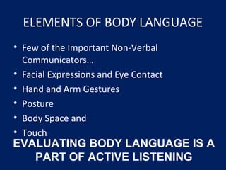 ELEMENTS OF BODY LANGUAGE
• Few of the Important Non-Verbal
Communicators…
• Facial Expressions and Eye Contact
• Hand and Arm Gestures
• Posture
• Body Space and
• Touch
EVALUATING BODY LANGUAGE IS A
PART OF ACTIVE LISTENING
 