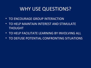 WHY USE QUESTIONS?
• TO ENCOURAGE GROUP INTERACTION
• TO HELP MAINTAIN INTEREST AND STIMULATE
THOUGHT
• TO HELP FACILITATE LEARNING BY INVOLVING ALL
• TO DEFUSE POTENTIAL CONFRONTING SITUATIONS
 