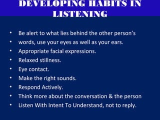 DEVELOPING HABITS IN
LISTENING
• Be alert to what lies behind the other person’s
• words, use your eyes as well as your ears.
• Appropriate facial expressions.
• Relaxed stillness.
• Eye contact.
• Make the right sounds.
• Respond Actively.
• Think more about the conversation & the person
• Listen With Intent To Understand, not to reply.
 