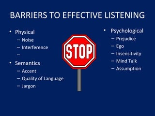 BARRIERS TO EFFECTIVE LISTENING
• Physical
– Noise
– Interference
–
• Semantics
– Accent
– Quality of Language
– Jargon
• Psychological
– Prejudice
– Ego
– Insensitivity
– Mind Talk
– Assumption
 