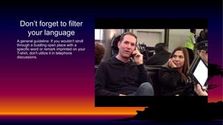 Don’t forget to filter
your language
A general guideline: If you wouldn't stroll
through a bustling open place with a
specific word or remark imprinted on your
T-shirt, don't utilize it in telephone
discussions.
 