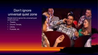 Don’t ignore
universal quiet zone
People tend to ignore the universal quiet
zones such as:-
• Theatre,
• Church/ Temple,
• Library,
• Funerals, etc.
 