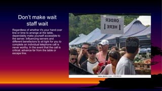 Don’t make wait
staff wait
Regardless of whether it's your hand over
line or time to arrange at the table,
dependably make yourself accessible to
the server. Influencing servers and
different benefactors to sit tight for you to
complete an individual telephone call is
never worthy. In the event that the call is
critical, advance far from the table or
escape line.
 