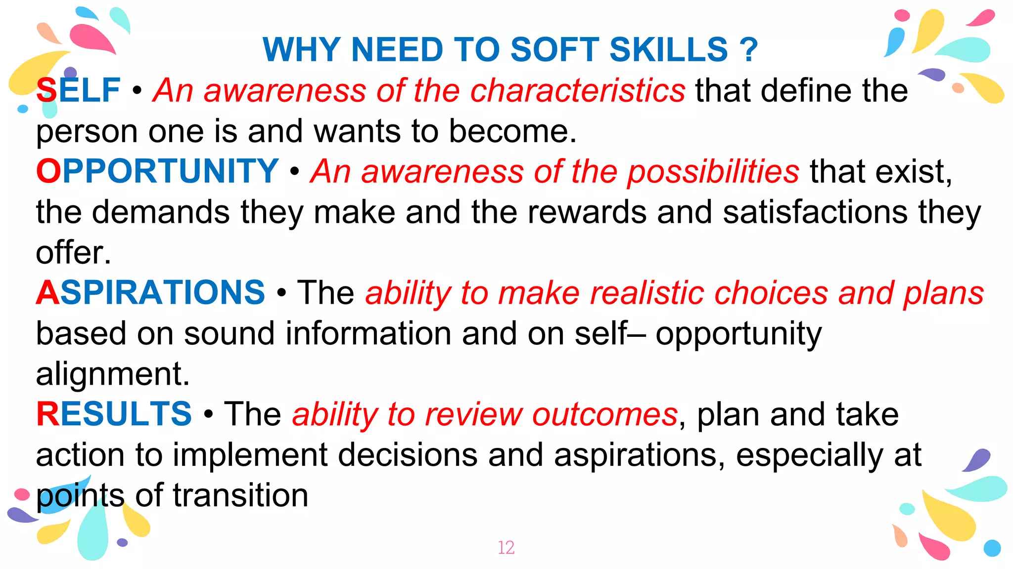 WHY NEED TO SOFT SKILLS ?
SELF • An awareness of the characteristics that define the
person one is and wants to become.
OPPORTUNITY • An awareness of the possibilities that exist,
the demands they make and the rewards and satisfactions they
offer.
ASPIRATIONS • The ability to make realistic choices and plans
based on sound information and on self– opportunity
alignment.
RESULTS • The ability to review outcomes, plan and take
action to implement decisions and aspirations, especially at
points of transition
12