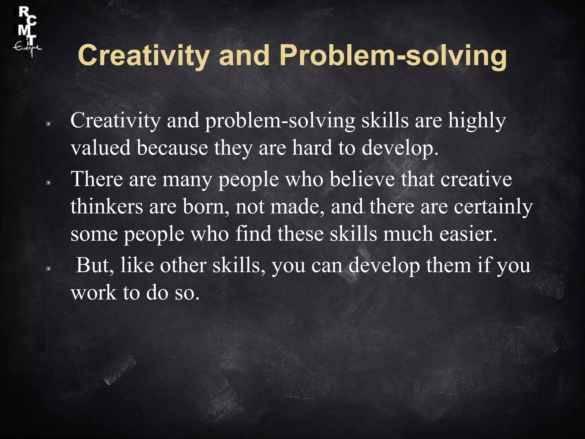 Creativity and Problem-solving
▣ Creativity and problem-solving skills are highly
valued because they are hard to develop.
▣ There are many people who believe that creative
thinkers are born, not made, and there are certainly
some people who find these skills much easier.
▣ But, like other skills, you can develop them if you
work to do so.
 