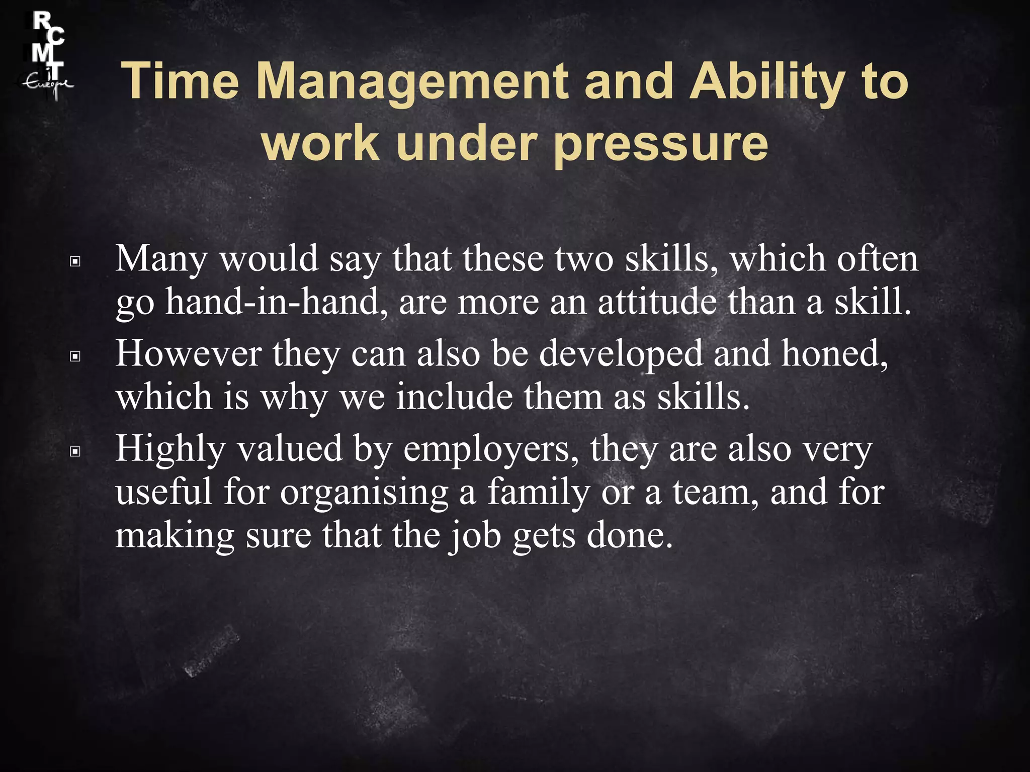 Time Management and Ability to
work under pressure
▣ Many would say that these two skills, which often
go hand-in-hand, are more an attitude than a skill.
▣ However they can also be developed and honed,
which is why we include them as skills.
▣ Highly valued by employers, they are also very
useful for organising a family or a team, and for
making sure that the job gets done.
 