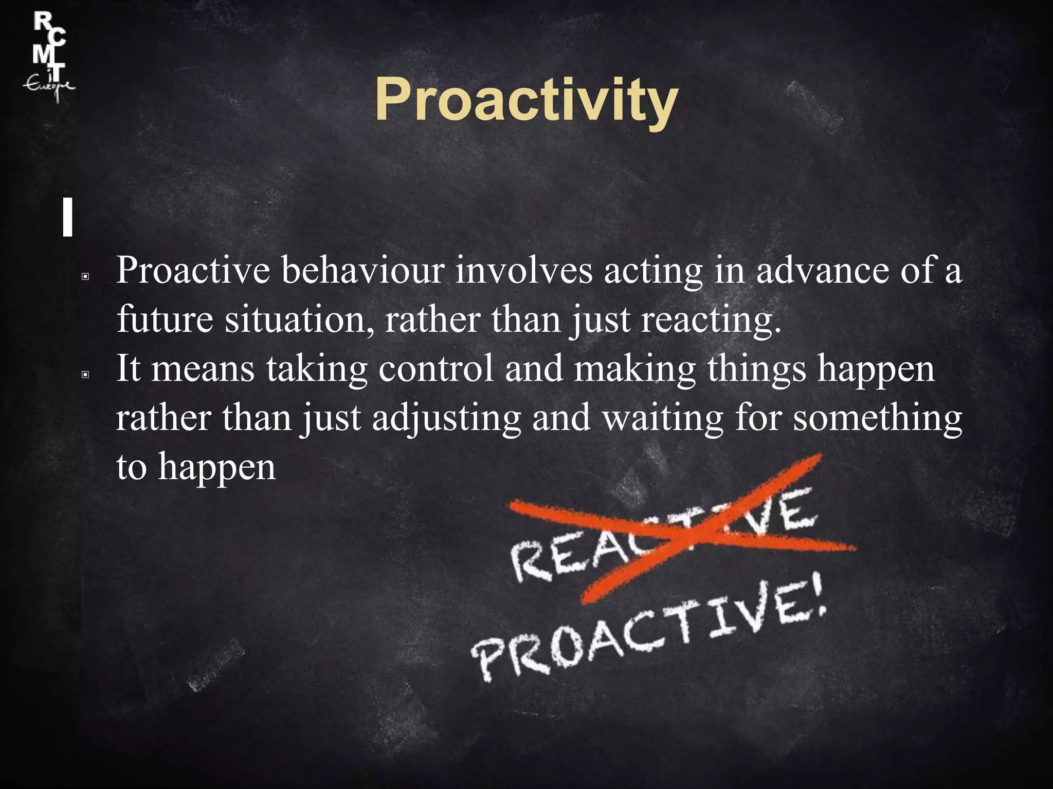 Proactivity
▣ Proactive behaviour involves acting in advance of a
future situation, rather than just reacting.
▣ It means taking control and making things happen
rather than just adjusting and waiting for something
to happen
 