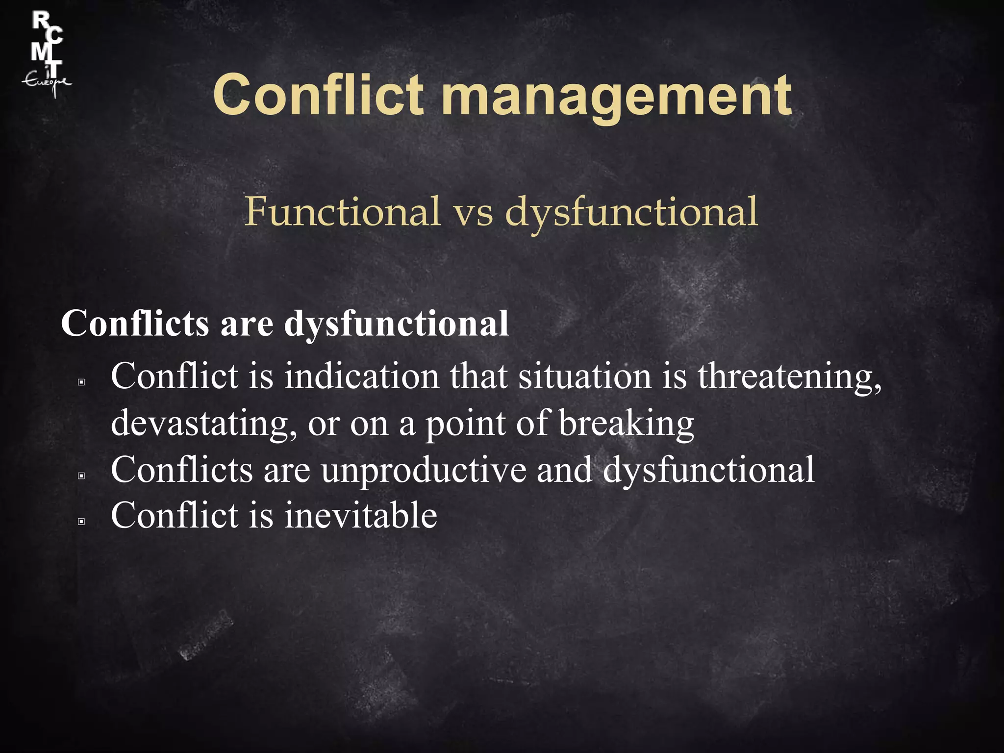 Conflict management
Functional vs dysfunctional
Conflicts are dysfunctional
▣ Conflict is indication that situation is threatening,
devastating, or on a point of breaking
▣ Conflicts are unproductive and dysfunctional
▣ Conflict is inevitable
 