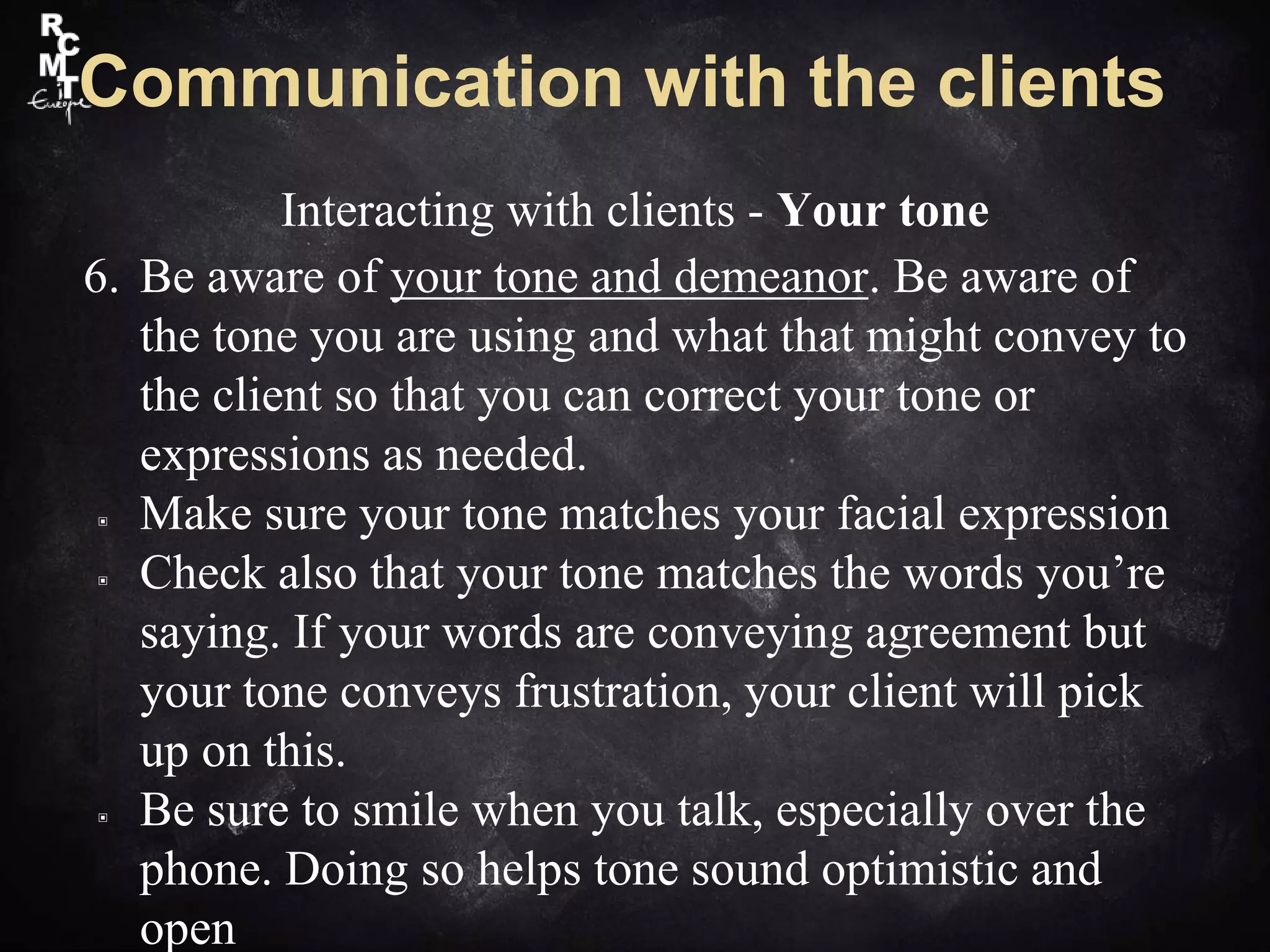 Communication with the clients
Interacting with clients - Your tone
6. Be aware of your tone and demeanor. Be aware of
the tone you are using and what that might convey to
the client so that you can correct your tone or
expressions as needed.
▣ Make sure your tone matches your facial expression
▣ Check also that your tone matches the words you’re
saying. If your words are conveying agreement but
your tone conveys frustration, your client will pick
up on this.
▣ Be sure to smile when you talk, especially over the
phone. Doing so helps tone sound optimistic and
open
 
