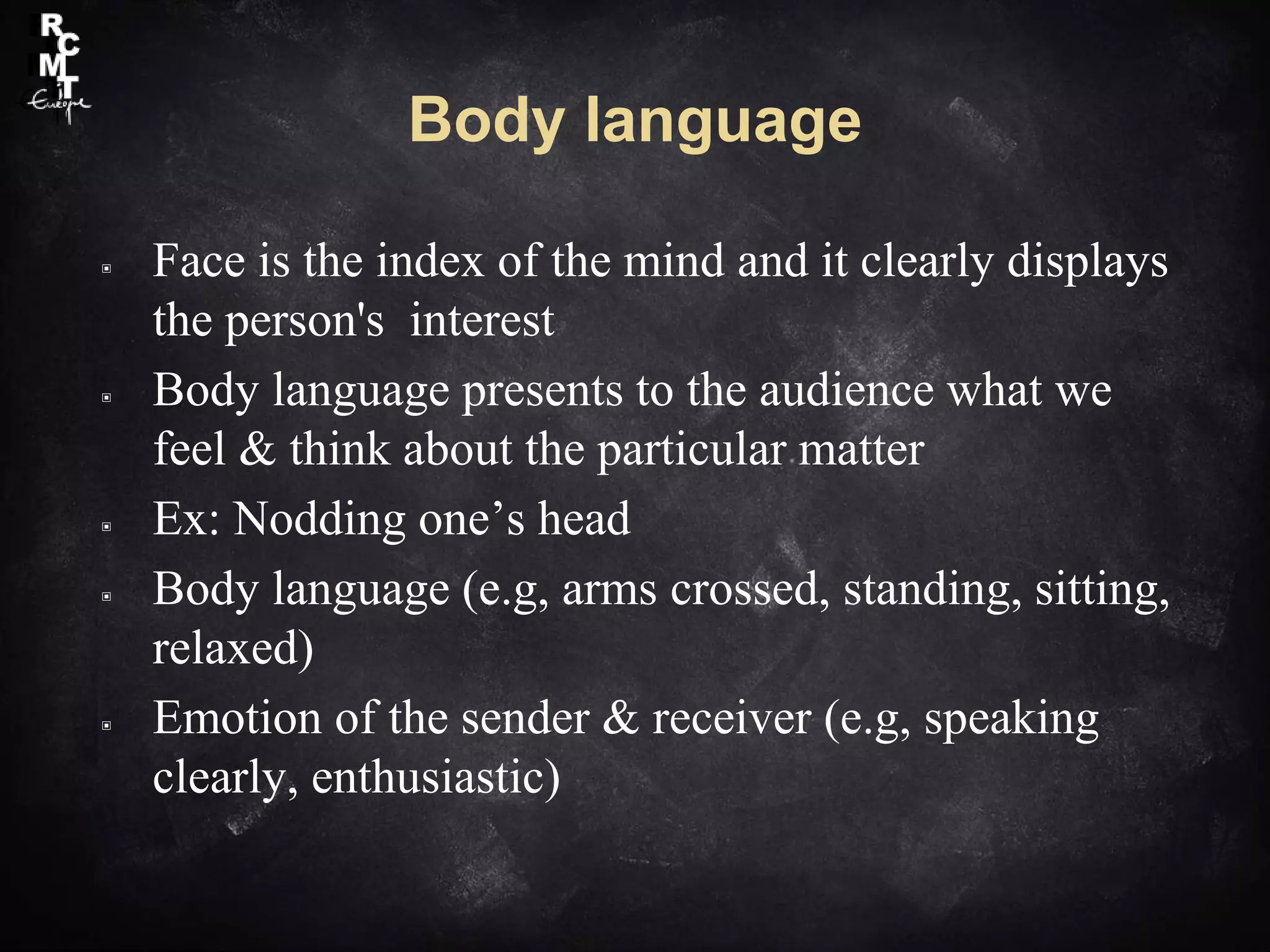 Body language
▣ Face is the index of the mind and it clearly displays
the person's interest
▣ Body language presents to the audience what we
feel & think about the particular matter
▣ Ex: Nodding one’s head
▣ Body language (e.g, arms crossed, standing, sitting,
relaxed)
▣ Emotion of the sender & receiver (e.g, speaking
clearly, enthusiastic)
 