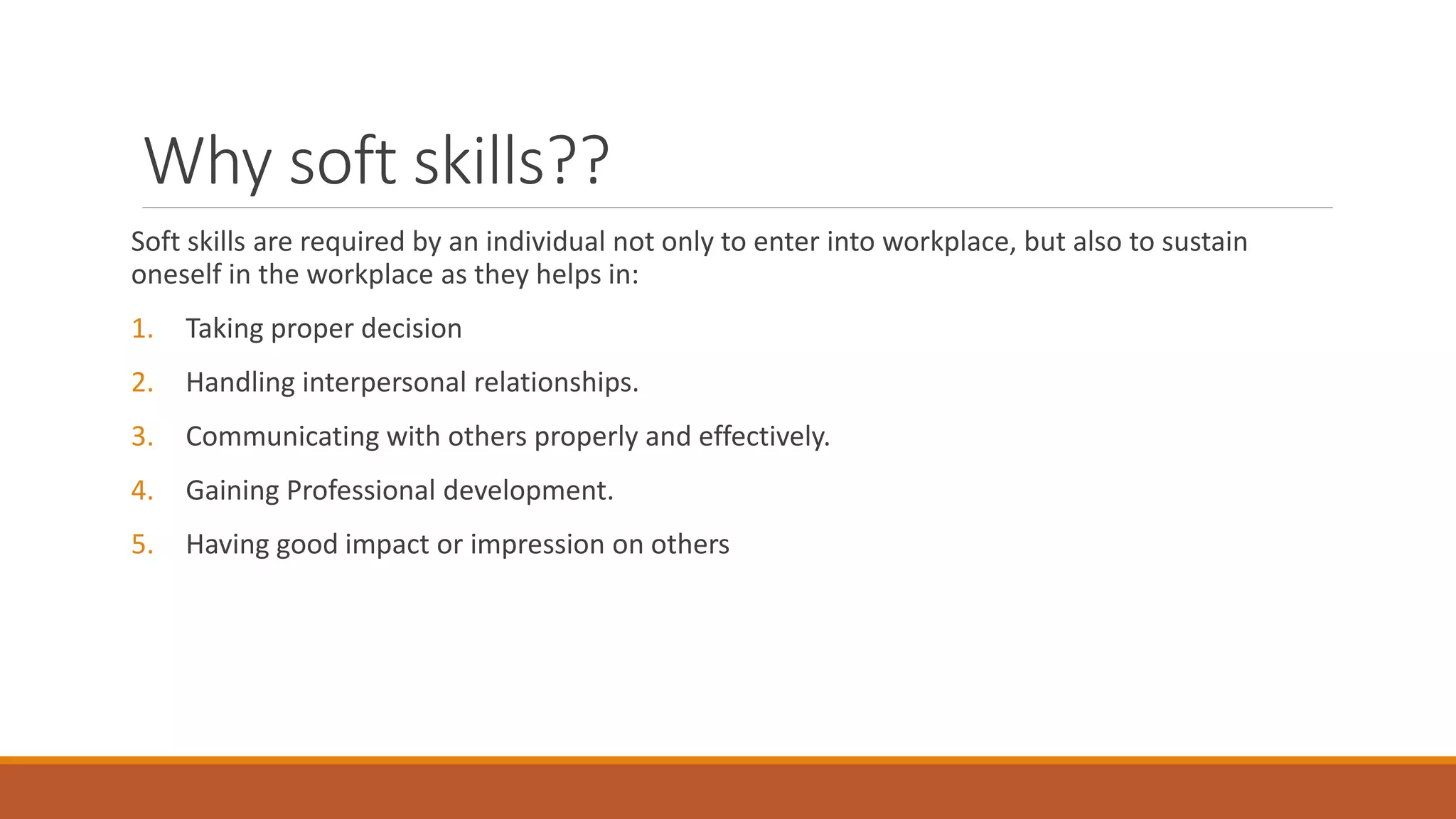 Why soft skills??
Soft skills are required by an individual not only to enter into workplace, but also to sustain
oneself in the workplace as they helps in:
1. Taking proper decision
2. Handling interpersonal relationships.
3. Communicating with others properly and effectively.
4. Gaining Professional development.
5. Having good impact or impression on others
 