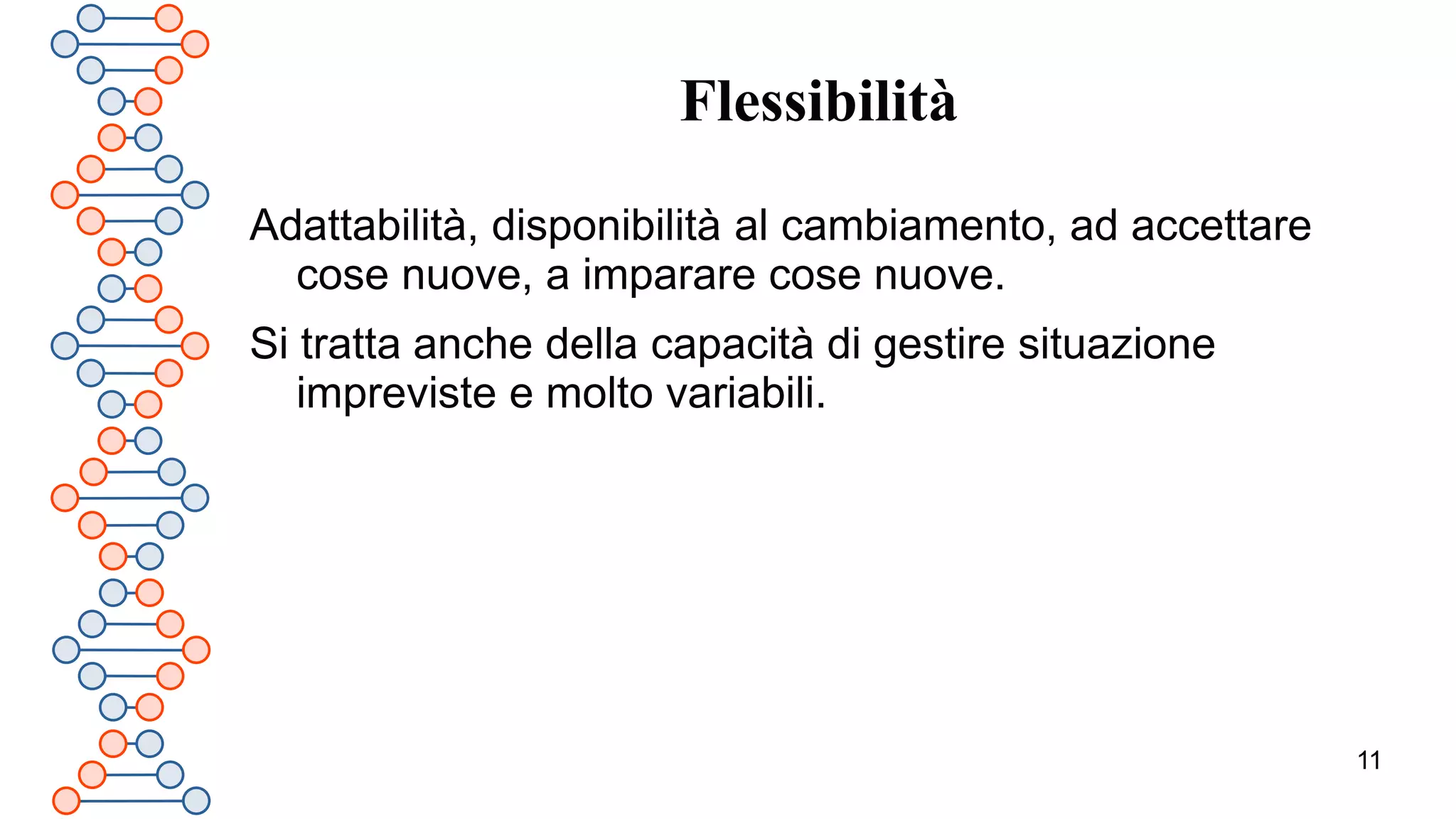 11
Flessibilità
Adattabilità, disponibilità al cambiamento, ad accettare
cose nuove, a imparare cose nuove.
Si tratta anche della capacità di gestire situazione
impreviste e molto variabili.
 