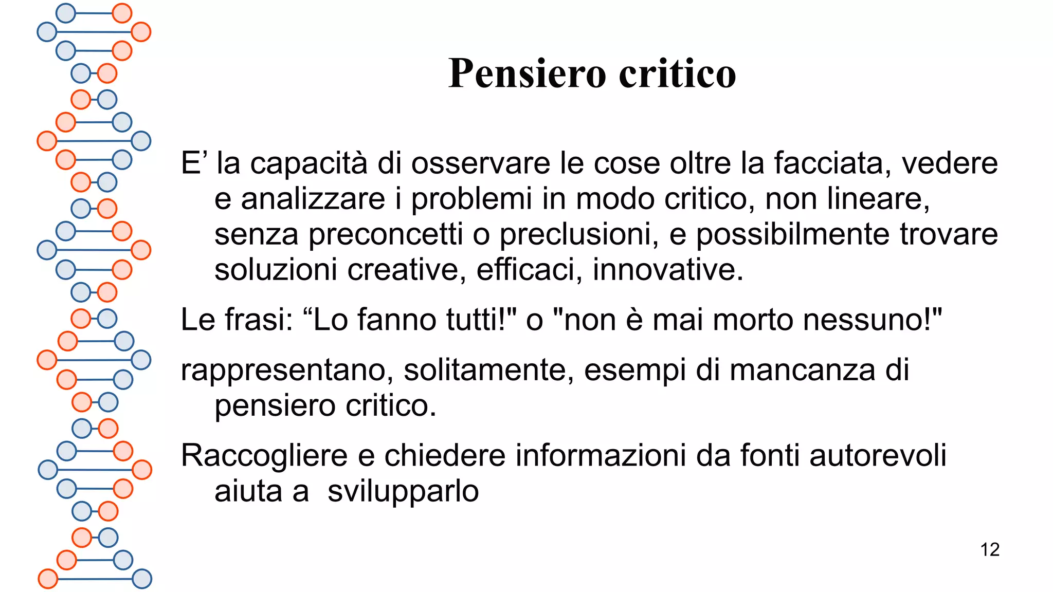 12
Pensiero critico
E’ la capacità di osservare le cose oltre la facciata, vedere
e analizzare i problemi in modo critico, non lineare,
senza preconcetti o preclusioni, e possibilmente trovare
soluzioni creative, efficaci, innovative.
Le frasi: “Lo fanno tutti!" o "non è mai morto nessuno!"
rappresentano, solitamente, esempi di mancanza di
pensiero critico.
Raccogliere e chiedere informazioni da fonti autorevoli
aiuta a svilupparlo
 