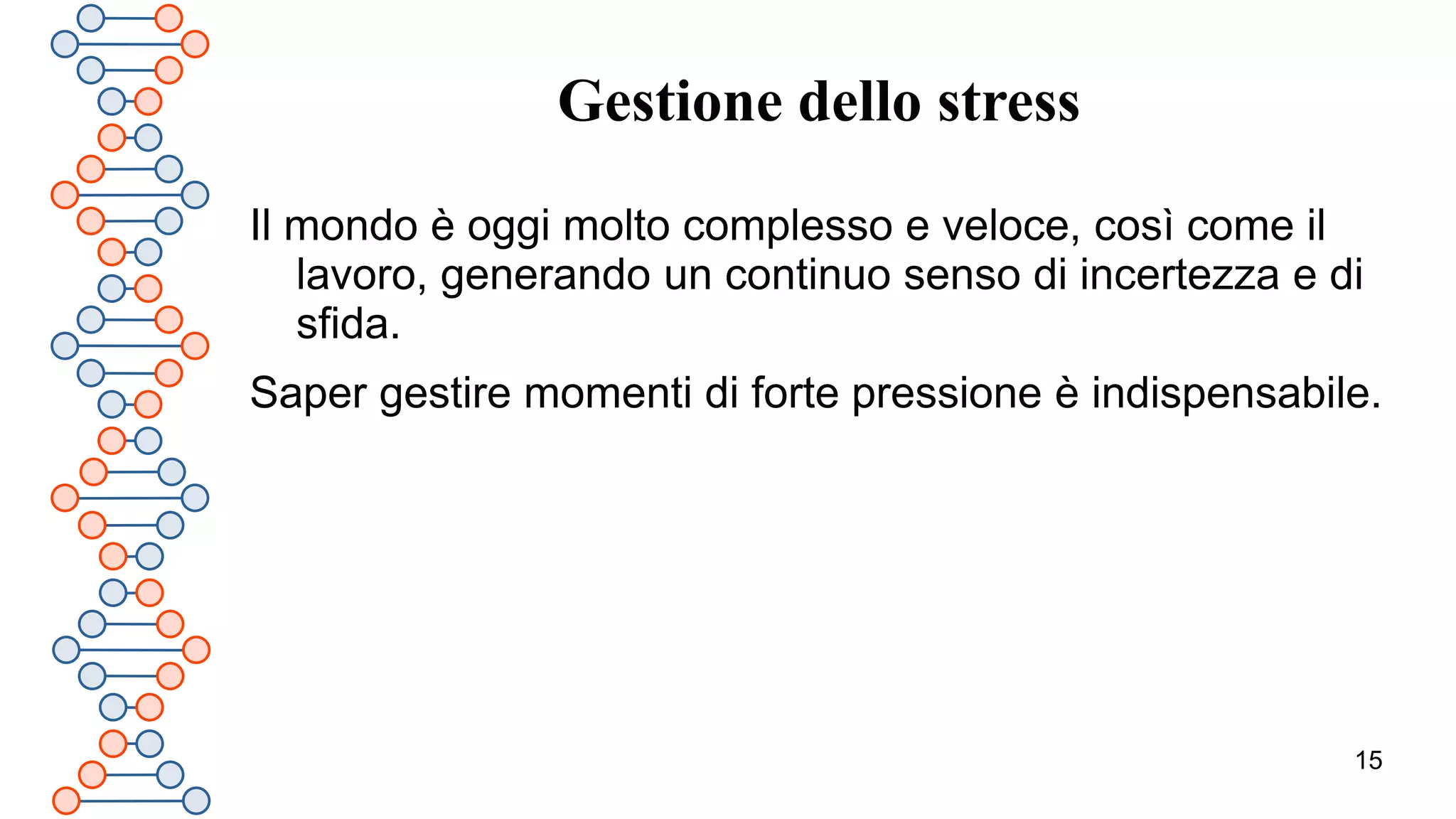 15
Gestione dello stress
Il mondo è oggi molto complesso e veloce, così come il
lavoro, generando un continuo senso di incertezza e di
sfida.
Saper gestire momenti di forte pressione è indispensabile.
 