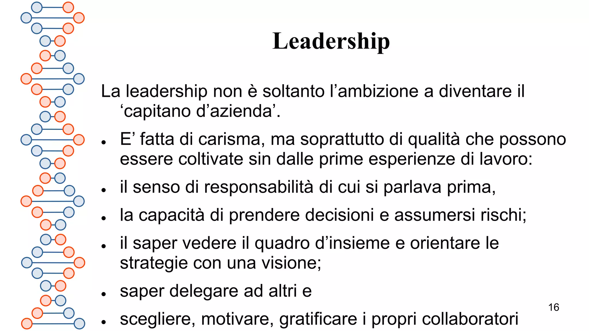 16
Leadership
La leadership non è soltanto l’ambizione a diventare il
‘capitano d’azienda’.
 E’ fatta di carisma, ma soprattutto di qualità che possono
essere coltivate sin dalle prime esperienze di lavoro:
 il senso di responsabilità di cui si parlava prima,
 la capacità di prendere decisioni e assumersi rischi;
 il saper vedere il quadro d’insieme e orientare le
strategie con una visione;
 saper delegare ad altri e
 scegliere, motivare, gratificare i propri collaboratori
 