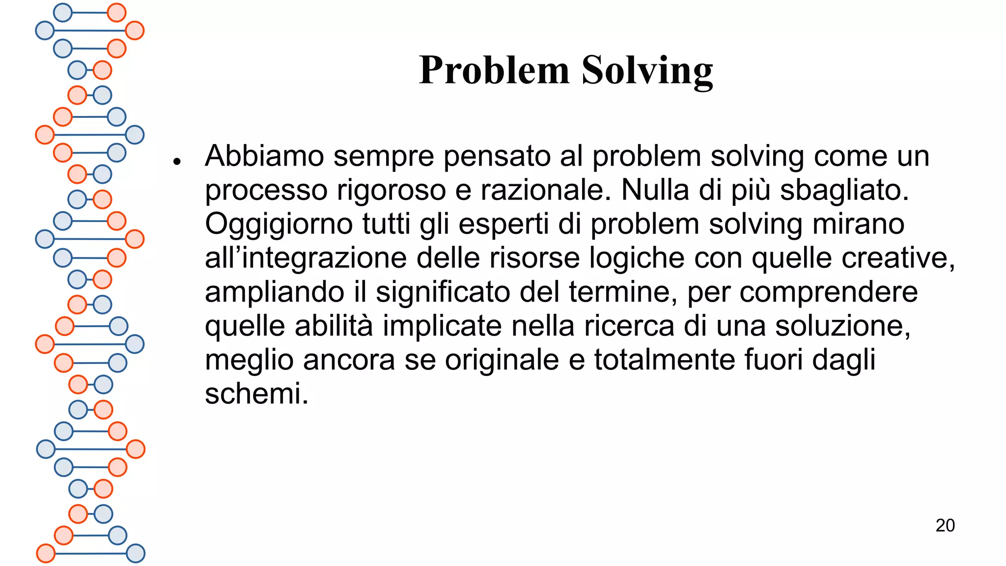 20
Problem Solving
 Abbiamo sempre pensato al problem solving come un
processo rigoroso e razionale. Nulla di più sbagliato.
Oggigiorno tutti gli esperti di problem solving mirano
all’integrazione delle risorse logiche con quelle creative,
ampliando il significato del termine, per comprendere
quelle abilità implicate nella ricerca di una soluzione,
meglio ancora se originale e totalmente fuori dagli
schemi.
 