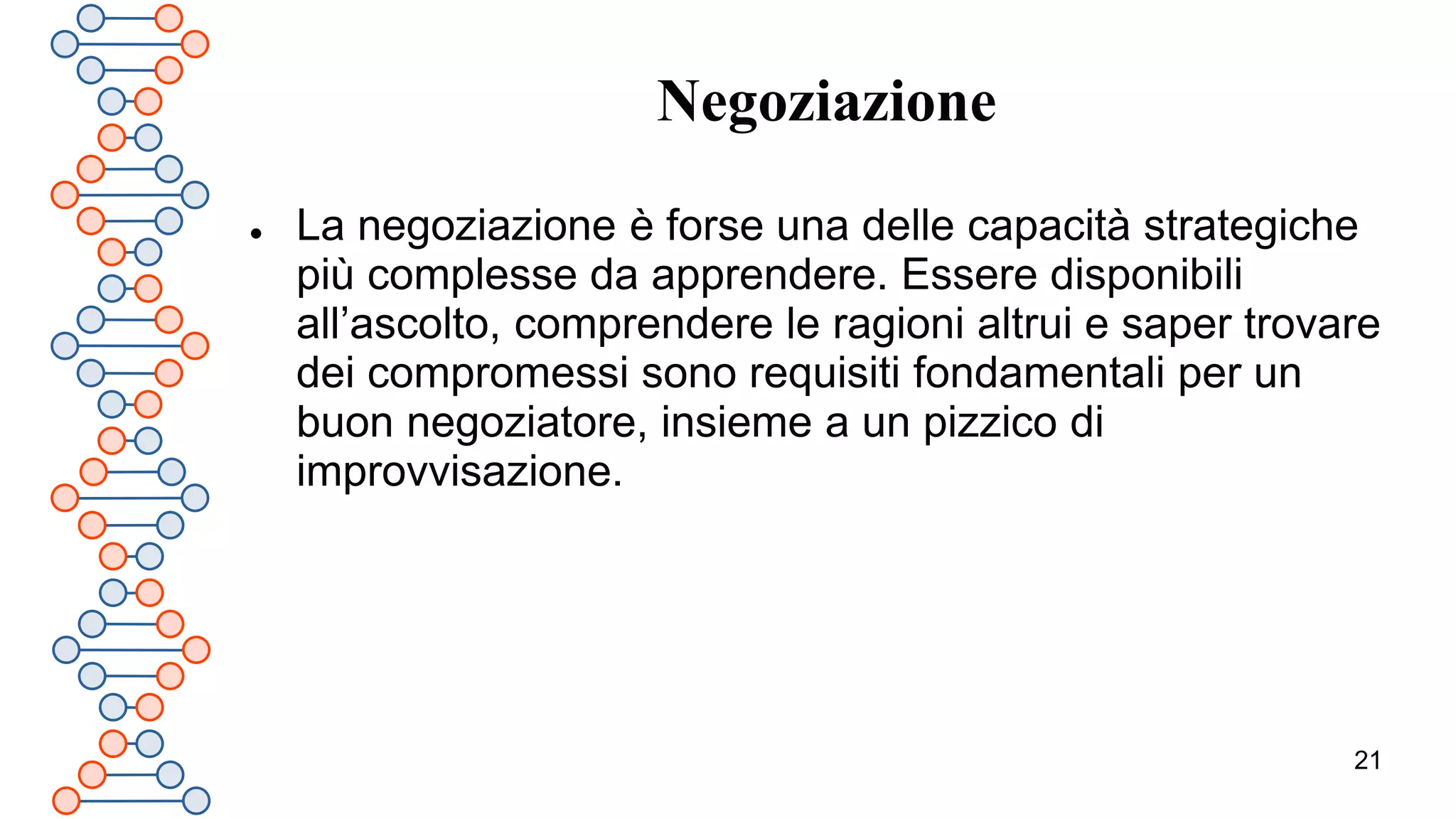 21
Negoziazione
 La negoziazione è forse una delle capacità strategiche
più complesse da apprendere. Essere disponibili
all’ascolto, comprendere le ragioni altrui e saper trovare
dei compromessi sono requisiti fondamentali per un
buon negoziatore, insieme a un pizzico di
improvvisazione.
 