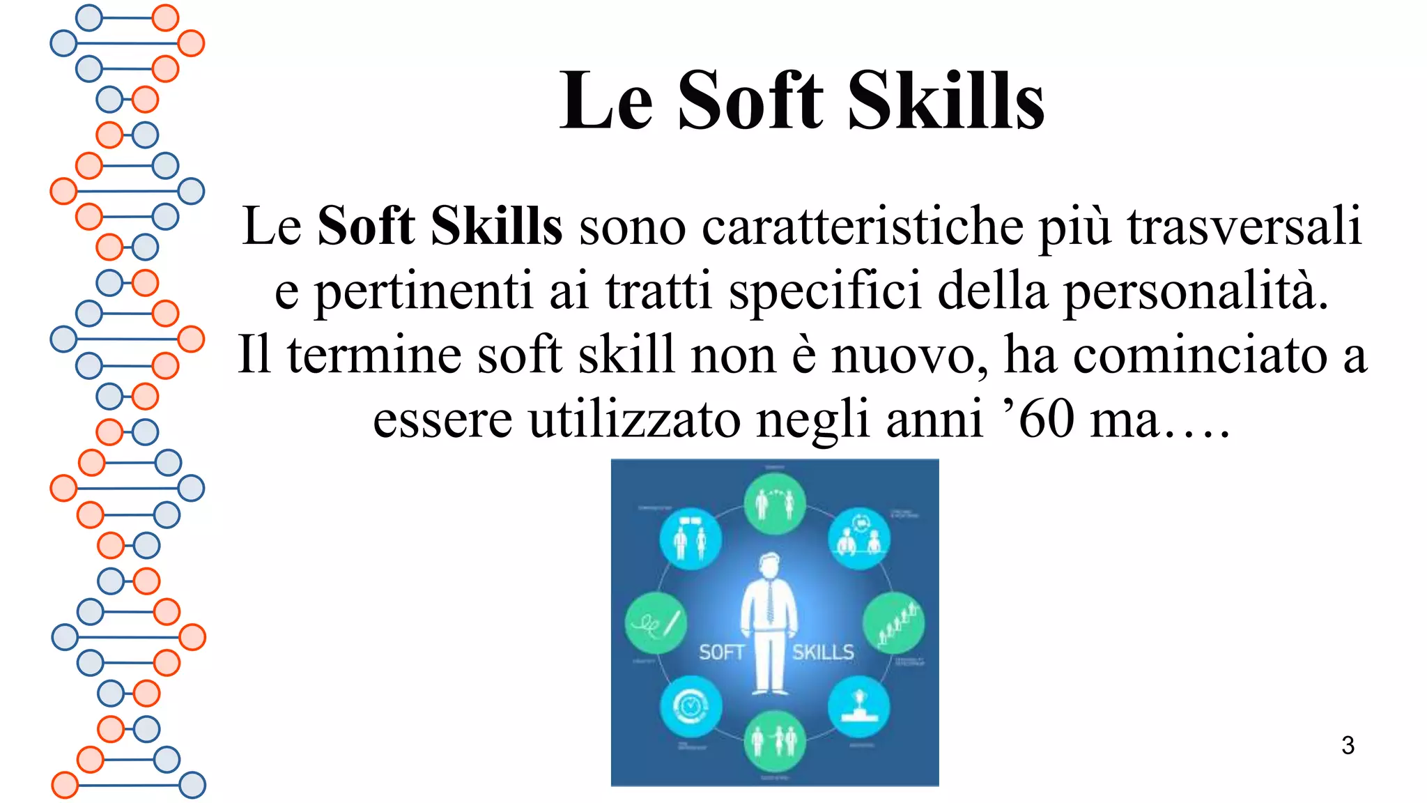 3
Le Soft Skills
Le Soft Skills sono caratteristiche più trasversali
e pertinenti ai tratti specifici della personalità.
Il termine soft skill non è nuovo, ha cominciato a
essere utilizzato negli anni ’60 ma….
 