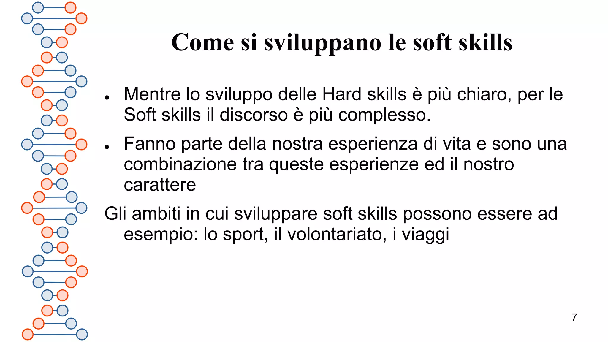 7
Come si sviluppano le soft skills
 Mentre lo sviluppo delle Hard skills è più chiaro, per le
Soft skills il discorso è più complesso.
 Fanno parte della nostra esperienza di vita e sono una
combinazione tra queste esperienze ed il nostro
carattere
Gli ambiti in cui sviluppare soft skills possono essere ad
esempio: lo sport, il volontariato, i viaggi
 