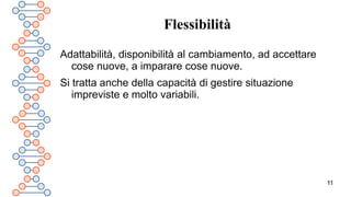 11
Flessibilità
Adattabilità, disponibilità al cambiamento, ad accettare
cose nuove, a imparare cose nuove.
Si tratta anche della capacità di gestire situazione
impreviste e molto variabili.
 