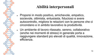 13
Abilità interpersonali
 Proporsi in modo positivo, amichevole, empatico,
socievole, ottimista, entusiasta, fiducioso e avere
autocontrollo, migliora le relazioni con le persone che ci
circondano e in ambito lavorativo la produttività.
 Un ambiente di lavoro rilassato, sereno, collaborativo
(anche nei momenti di stress) in generale porta a
raggiungere standard più elevati di qualità, innovazione,
efficienza.
 