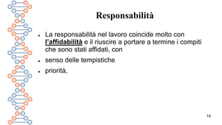 14
Responsabilità
 La responsabilità nel lavoro coincide molto con
l’affidabilità e il riuscire a portare a termine i compiti
che sono stati affidati, con
 senso delle tempistiche
 priorità,
 