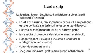 16
Leadership
La leadership non è soltanto l’ambizione a diventare il
‘capitano d’azienda’.
 E’ fatta di carisma, ma soprattutto di qualità che possono
essere coltivate sin dalle prime esperienze di lavoro:
 il senso di responsabilità di cui si parlava prima,
 la capacità di prendere decisioni e assumersi rischi;
 il saper vedere il quadro d’insieme e orientare le
strategie con una visione;
 saper delegare ad altri e
 scegliere, motivare, gratificare i propri collaboratori
 